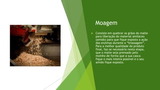 Moagem
 Consiste em quebrar os grãos do malte
para liberação do material amiláceo
(amido) para que fique exposto a ação
das enzimas durante a “brassagem”.
Para a melhor qualidade do produto
final, faz-se necessário nesta etapa,
que o malte seja prensado pelo
moinho de forma que a sua casca
fique o mais inteira possível e o seu
amido fique exposto.
 