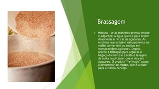 Brassagem
 Mistura - se as matérias-primas (malte
e adjuntos) à água quente para serem
dissolvidas e retirar os açúcares. As
enzimas que existem naturalmente no
malte convertem os amidos em
mossacarídeos (glicose). Depois,
ocorre a filtração para separar o
bagaço do malte e é feita a lavagem
da torta resultante, que é rica em
açúcares. O produto “refinado” passa
a denominar-se mosto, que é a base
para a futura cerveja.
 
