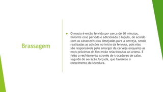 Brassagem
 O mosto é então fervido por cerca de 60 minutos.
Durante esse período é adicionado o lúpulo, de acordo
com as características desejadas para a cerveja, sendo
realizadas as adições no início da fervura, pois elas
são responsáveis pelo amargor da cerveja enquanto as
mais próximas do fim estão relacionadas ao aroma. É
feito o resfriamento através de trocadores de calor,
seguido de aeração forçada, que favorece o
crescimento da levedura.
 
