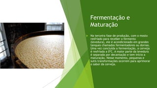 Fermentação e
Maturação
 Na terceira fase de produção, com o mosto
resfriado para receber o fermento
(levedura), ele é acondicionado em grandes
tanques chamados fermentadores ou dornas.
Uma vez concluída a fermentação, a cerveja
é resfriada a 0ºC. A maior parte da levedura
é separada por decantação e tem início a
maturação. Nesse momento, pequenas e
sutis transformações ocorrem para aprimorar
o sabor da cerveja.

 