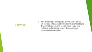 Envase
 Após a filtração a cerveja está pronta para o envase.
Em cervejas artesanais adiciona-se uma quantidade pré-
determinada de açúcar à cerveja nessa etapa para
realizar a carbonatação através de uma segunda
fermentação sob pressão.
 