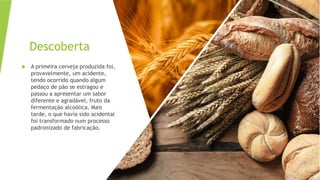 Descoberta
 A primeira cerveja produzida foi,
provavelmente, um acidente,
tendo ocorrido quando algum
pedaço de pão se estragou e
passou a apresentar um sabor
diferente e agradável, fruto da
fermentação alcoólica. Mais
tarde, o que havia sido acidental
foi transformado num processo
padronizado de fabricação.
 