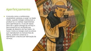 Aperfeiçoamento
 A cerveja como a conhecemos
atualmente começou a surgir na idade
média, quando monges começaram a
produzi-la e a realizar experimentos
para aperfeiçoá-la. O uso de lúpulo
para dar o gosto amargo da cerveja e
para preservá-la é atribuído aos
monges do Mosteiro de San Gallo, na
Suíça. Como os monges eram os únicos
que reproduziam os manuscritos da
época, puderam conservar e
aperfeiçoar a técnica de fabricação da
cerveja.
 