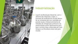 Industrialização
 A partir da Revolução Industrial, com o
advento das máquinas a vapor, o
processo de produção de cerveja deixou
de ser artesanal para ser realizado em
grande escala. O desenvolvimento de
métodos de refrigeração artificial e da
pasteurização foram significativos para
que a cerveja fosse conservada por mais
tempo e se difundisse ainda mais pelo
mundo.
 
