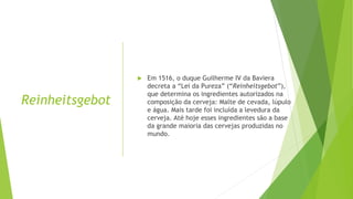 Reinheitsgebot
 Em 1516, o duque Guilherme IV da Baviera
decreta a “Lei da Pureza” (“Reinheitsgebot”),
que determina os ingredientes autorizados na
composição da cerveja: Malte de cevada, lúpulo
e água. Mais tarde foi incluída a levedura da
cerveja. Até hoje esses ingredientes são a base
da grande maioria das cervejas produzidas no
mundo.
 