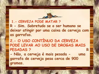 1.- CERVEJA PODE MATAR ?  R - Sim. Sobretudo se o ser humano se deixar atingir por uma caixa de cerveja com as garrafas. 2.- O USO CONTÍNUO DA CERVEJA PODE LEVAR AO USO DE DROGAS MAIS PESADAS ?  R - Não, a cerveja é mais pesada -  uma garrafa de cerveja pesa cerca de 900 gramas. 