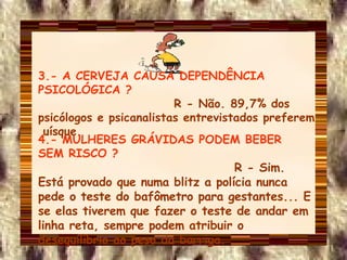 3.- A CERVEJA CAUSA DEPENDÊNCIA PSICOLÓGICA ?   R - Não. 89,7% dos psicólogos e psicanalistas entrevistados preferem  uísque. 4.- MULHERES GRÁVIDAS PODEM BEBER SEM RISCO ?   R - Sim. Está provado que numa blitz a polícia nunca pede o teste do bafômetro para gestantes... E se elas tiverem que fazer o teste de andar em linha reta, sempre podem atribuir o desequilíbrio ao peso da barriga. 