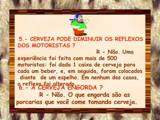 5.- CERVEJA PODE DIMINUIR OS REFLEXOS DOS MOTORISTAS ?   R - Não. Uma experiência foi feita com mais de 500 motoristas: foi dada 1 caixa de cerveja para cada um beber, e, em seguida, foram colocados  diante  de um espelho. Em nenhum dos casos, o reflexo foi alterado. 6.- A CERVEJA ENGORDA ?  R - Não. O que engorda são as porcarias que você come tomando cerveja. 