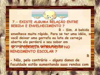 7.- EXISTE ALGUMA RELAÇÃO ENTRE BEBIDA E ENVELHECIMENTO ?   R - Sim. A bebida envelhece muito rápido. Para se ter uma idéia, se você deixar uma garrafa ou lata de cerveja aberta ela perderá o seu sabor em aproximadamente quinze minutos. 8.- A CERVEJA ATRAPALHA NO RENDIMENTO ESCOLAR ?   R - Não, pelo contrário - alguns donos de faculdade estão aumentando suas rendas com a venda de cerveja nas cantinas. 