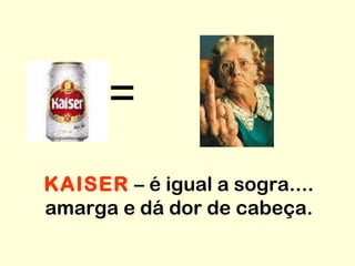 = KAISER  – é igual a sogra.... amarga e dá dor de cabeça. 
