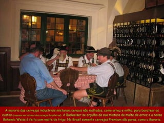 A maioria das cervejas industriais misturam cereais não maltados, como arroz e milho, para baratear os custos  (reparem nos rótulos das cervejas brasileiras) . A Budweiser se orgulha da sua mistura de malte de arroz e a nossa Bohemia Weiss é feita com malte de trigo. No Brasil somente cervejas Premium são puras, como a Bavaria. 