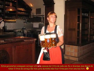Estas garçonetes conseguem carregar até  sete  canecas de 1 litro de cada vez. Eu vi diversas, mas depois de tomar 2 litros de cerveja não teve jeito da minha mão ficar firme para tirar uma boa foto.  