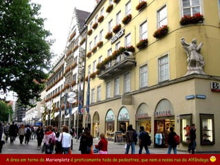 A área em torno da  Marienplatz   é praticamente toda de pedestres, que nem a nossa rua da Alfândega.   