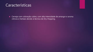 Características
 Cerveja com coloração cobre, com alta intensidade de amargor e aroma
cítricos e herbais devido à técnica de Dry-Hopping.
 