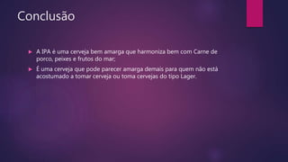 Conclusão
 A IPA é uma cerveja bem amarga que harmoniza bem com Carne de
porco, peixes e frutos do mar;
 É uma cerveja que pode parecer amarga demais para quem não está
acostumado a tomar cerveja ou toma cervejas do tipo Lager.
 