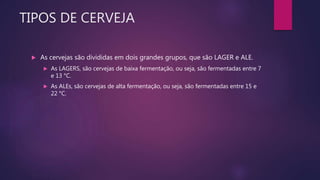 TIPOS DE CERVEJA
 As cervejas são divididas em dois grandes grupos, que são LAGER e ALE.
 As LAGERS, são cervejas de baixa fermentação, ou seja, são fermentadas entre 7
e 13 °C.
 As ALEs, são cervejas de alta fermentação, ou seja, são fermentadas entre 15 e
22 °C.
 