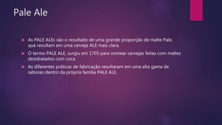 Pale Ale
 As PALE ALEs são o resultado de uma grande proporção de malte Pale,
que resultam em uma cerveja ALE mais clara.
 O termo PALE ALE, surgiu em 1703 para nomear cervejas feitas com maltes
desidratados com coca.
 As diferentes práticas de fabricação resultaram em uma alta gama de
sabores dentro da própria família PALE ALE.
 