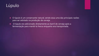 Lúpulo
 O lúpulo é um conservante natural, sendo essa uma das principais razões
para ser adotado na produção de cerveja.
 O lúpulo era adicionado diretamente ao barril de cerveja após a
fermentação para mantê-la fresca enquanto era transportada.
 