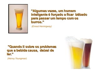 “ Algumas vezes, um homem inteligente é forçado a ficar  bêbado para passar um tempo com os burros.”   (Ernest Hemingway)   "Quando li sobre os problemas que a bebida causa,  deixei de ler.”   (Henny Youngman) 