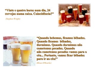 “ Vinte e quatro horas num dia, 24 cervejas numa caixa. Coincidência?”   (Stephen Wright) “ Quando bebemos, ficamos bêbados. Quando ficamos  bêbados, dormimos. Quando dormimos não cometemos pecados. Quando não cometemos pecados vamos para o céu... Portanto, vamos ficar bêbados para ir ao céu!” (Brian O'Rourke) 