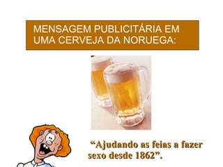 MENSAGEM PUBLICITÁRIA EM UMA CERVEJA DA NORUEGA:   “ Ajudando as feias a fazer sexo desde 1862”. 