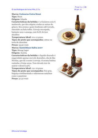 P á g i n a  | 11 
© José Rodrigues de Farias Filho, D. Sc.           05 jan. 11 
 
Marca: Guinness Extra Stout
Tipo: Stout
Origem: Irlanda
Características da bebida: é a Guinness com G
maiúsculo, que deu origem a todas as outras do
gênero. Seu aroma e gosto lembram café torrado,
chocolate ou bala toffee. Cerveja encorpada,
bastante seca e amarga, com 8,6% de teor
alcoólico
Temperatura ideal: 10 a 12 graus
Tipos de prato que acompanha: ostras ou
torta de chocolate
Preço: 33,90 reais
Marca: Samichlaus Safra 2007
Tipo: Strong Lager
Origem: Áustria
Características da bebida: o líquido dourado é
engarrafado apenas em 6 de dezembro, dia de São
Nicolau, que dá o nome à cerveja. O aroma lembra
castanha e frutas secas. Tem elevado teor de
açúcar e álcool (14%)
Temperatura ideal: 14 a 16 graus
Tipos de prato que acompanha: foie gras,
linguiça condimentada e sobremesas natalinas
como o panetone
Preço: 37,50 reais




Oficina de Estratégia                        
 
