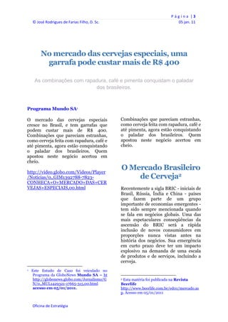 P á g i n a  | 3 
     © José Rodrigues de Farias Filho, D. Sc.                                                                                05 jan. 11 
      
      

                                                                


              No mercado das cervejas especiais, uma
               garrafa pode custar mais de R$ 400

       As combinações com rapadura, café e pimenta conquistam o paladar
                              dos brasileiros.



Programa Mundo SA1

O mercado das cervejas especiais                                   Combinações que pareciam estranhas,
cresce no Brasil, e tem garrafas que                               como cerveja feita com rapadura, café e
podem custar mais de R$ 400.                                       até pimenta, agora estão conquistando
Combinações que pareciam estranhas,                                o paladar dos brasileiros. Quem
como cerveja feita com rapadura, café e                            apostou neste negócio acertou em
até pimenta, agora estão conquistando                              cheio.
o paladar dos brasileiros. Quem
apostou neste negócio acertou em
cheio.

http://video.globo.com/Videos/Player
                                                                   O Mercado Brasileiro
/Noticias/0,,GIM1392788-7823-                                          de Cerveja2
CONHECA+O+MERCADO+DAS+CER
VEJAS+ESPECIAIS,00.html                                            Recentemente a sigla BRIC - iniciais de
                                                                   Brasil, Rússia, Índia e China - países
                                                                   que fazem parte de um grupo
                                                                   importante de economias emergentes -
                                                                   tem sido sempre mencionada quando
                                                                   se fala em negócios globais. Uma das
                                                                   mais espetaculares conseqüências da
                                                                   ascensão do BRIC será a rápida
                                                                   inclusão de novos consumidores em
                                                                   proporções nunca vistas antes na
                                                                   história dos negócios. Sua emergência
                                                                   em curto prazo deve ter um impacto
                                                                   explosivo na demanda de uma escala
                                                                   de produtos e de serviços, incluindo a
                                                                   cerveja.
                                                            
1   Este Estudo de Caso foi veiculado no
    Programa da GloboNews Mundo SA – ht                                                                                        
    http://globonews.globo.com/Jornalismo/G                        2 Esta matéria foi publicada na Revista

    N/0,,MUL1429321-17665-315,00.html                              Beerlife
    acesso em 05/01/2011.                                          http://www.beerlife.com.br/ed01/mercado.as
                                                                   p. Acesso em 05/01/2011


     Oficina de Estratégia                                      
 