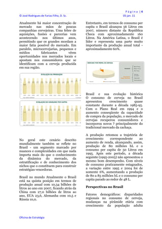 P á g i n a  | 4 
© José Rodrigues de Farias Filho, D. Sc.                                 05 jan. 11 
 
Atualmente há maior concentração de             Entretanto, em termos de consumo per
mercado nas mãos de poucas                      capita o Brasil alcançou 56 Litros em
companhias cervejeiras. Uma febre de            2007, número distante da República
aquisições, fusões e parcerias vem              Checa com aproximadamente 160
acontecendo     nos    últimos   anos,          Litros. Na América Latina, o Brasil é
permitindo que os grandes mordam a              líder e representa uma parte muito
maior fatia possível do mercado. Em             importante da produção anual total -
paralelo, microcervejarias, pequenos e          aproximadamente 60%.
médios         fabricantes       vêem
oportunidades nos mercados locais e
apostam nos consumidores que se
identificam com a cerveja produzida
em sua região.




                                                Brasil e sua evolução histórica
                                                O consumo de cerveja no Brasil
                                                apresentou      crescimento     quase
                                                constante durante a década 1985-95.
                                                Com o Plano Real em 1994 e o
                                                aumento conseqüente da capacidade
                                                de compra da população, o mercado de
                                                cervejas recuperou consumidores e
                                                incorporou novos ? principalmente do
                                                tradicional mercado da cachaça.

                                                A produção retomou a trajetória de
No geral este cenário descrito                  crescimento     correspondente     ao
mundialmente também se reflete no               aumento de renda, alcançando, assim,
Brasil - um segmento marcado por                produção de 80 milhões hL e o
nuances e complexidades em que nada             consumo per capita de 50 Litros em
importa mais do que o conhecimento              1995. Após este período, a década
da dinâmica do mercado, da                      seguinte (1995-2005) não apresentou o
estratificação e de conhecimento dos            mesmo bom desempenho. Com níveis
nichos que o constituem para construir          de consumo praticamente estagnados,
estratégias vencedoras.                         a variação entre 1995 e 2004 foi de
                                                somente 6%, aumentando a produção
Brasil no mundo Atualmente o Brasil             de 80 a 85 milhões hL e o consumo per
está na quinta posição em termos de             capita parado ao redor de 48 L.
produção anual com 10,34 bilhões de
litros ao ano em 2007, ficando atrás da         Perspectivas no Brasil
China com 27,0 bilhões de litros ao
ano, EUA 23,6, Alemanha com 10,5 e              Fatores demográficos: disparidades
Rússia 10,0.                                    regionais no consumo de cerveja,
                                                mudanças na pirâmide etária com
                                                crescimento da população adulta


Oficina de Estratégia                        
 
