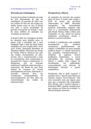 P á g i n a  | 6 
© José Rodrigues de Farias Filho, D. Sc.                                  05 jan. 11 
 
Mercado por Embalagem.                          Perspectivas e Riscos

O preço do produto é reduzido em mais           As projeções de mercado são sempre
de 25% dependendo do tipo de                    jogos de risco. É muito cedo avaliar o
embalagem. As garrafas de vidro com             nível de acerto das previsões
um volume de 600 mL são usadas em               relacionadas ao BRIC. Mercados
média quatro vezes ao ano. O Brasil             emergentes       são      naturalmente
tem hoje a maior quantidade de                  instáveis. Entretanto, ninguém sabe
garrafas retornáveis do mundo ? mais            dizer se o crescimento demonstrado
de cinco milhões de unidades em                 pelo Brasil, Rússia, Índia e China será
circulação no mercado.                          sustentado ou não, afinal há muitos
                                                problemas econômicos, sociais e
O Brasil é líder em reciclagem de latas         políticos a serem resolvidos.
de alumínio para bebidas entre os
países onde a atividade não é uma               O Brasil é considerado uma entidade
obrigação legal ? 96% das latas foram           desconhecida          por      analistas
recicladas em 2007 (Japão 86% e EUA             econômicos,       particularmente    em
51%). Fonte: Associação Brasileira de           relação a habilidade em gerar pesadas
Alumínio (ABAL). Mercados por Ponto             políticas fiscais e a imensa burocracia
de Venda. Pode-se observar que 35%              que prejudica consideravelmente o
das vendas correspondem ao auto-                ambiente      de     negócios.    Outros
serviço, isto é, supermercados e lojas          problemas importantes a serem
de conveniência, 50% compreende ao              enfrentados são restrições legais
mercado frio ? bares e restaurantes ? e         (álcool e saúde), altos valores de
finalmente,      15%     ao     mercado         investimento        em      publicidade,
tradicional ? padarias, mini mercados e         comercialização com sistemas de
mercearias. No Brasil há uma forte              distribuição     eficiente   e    preços
cultura de consumo de cerveja                   competitivos.
principalmente em bares. Entretanto, o
mercado       informal      deve     ser        Finalmente não se pode esquecer a
considerado,      correspondendo      há        questão chave ? haverá mais fusões na
aproximadamente 5% (dos 35%) em                 América Latina? Provavelmente. Não
comercialização      das    vendas    de        será necessário mais que alguns anos
supermercados.                                  para que a pergunta seja respondida.
                                                Sem dúvida, não é possível ignorar o
                                                fenômeno BRIC, quando consideramos
                                                que estamos na crista da revolução ? a
                                                democratização comercial.




Oficina de Estratégia                        
 