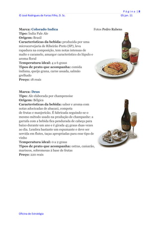 P á g i n a  | 8 
© José Rodrigues de Farias Filho, D. Sc.                              05 jan. 11 
 


Marca: Colorado Indica                               Fotos Pedro Rubens
Tipo: Índia Pale Ale
Origem: Brasil
Características da bebida: produzida por uma
microcervejaria de Ribeirão Preto (SP), leva
rapadura na composição, tem notas intensas de
malte e caramelo, amargor característico do lúpulo e
aroma floral
Temperatura ideal: 4 a 6 graus
Tipos de prato que acompanha: comida
indiana, queijo grana, carne assada, salmão
grelhado
Preço: 18 reais


Marca: Deus
Tipo: Ale elaborada por champenoise
Origem: Bélgica
Características da bebida: sabor e aroma com
notas adocicadas de abacaxi, compota
de frutas e manjericão. É fabricada seguindo-se o
mesmo método usado na produção de champanhe: a
garrafa com a bebida fica pendurada de cabeça para
baixo durante um ano e é girada 45 graus duas vezes
ao dia. Lembra bastante um espumante e deve ser
servida em flutes, taças apropriadas para esse tipo de
vinho
Temperatura ideal: 0 a 2 graus
Tipos de prato que acompanha: ostras, camarão,
mariscos, sobremesas à base de frutas
Preço: 220 reais




Oficina de Estratégia                        
 