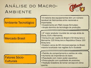 Análise do Macro-
Ambiente
                       •A maioria dos equipamentos têm um número
                       razoável de fabricantes entre nacionais e
Ambiente Tecnológico   importados.
                       •Investimento em P&D (novas fórmulas);
                       •Amplo domínio da tecnologia de produção.

                       •4º maior produtor mundial de cerveja atrás de
                       China, EUA e Alemanha;
Mercado Brasil         •Consumo per capita do Brasil é 50 litros/ano e
                       Alemanha 120 litros/ano e República Checa 150
                       litros/ano;
                       •Existem cerca de 60 microcervejarias no Brasil,
                       maioria localizada nas regiões Sul e Sudeste

                       •Padrão de comportamento e estilos de vida;
                       •Aumento da importância do lazer;
Fatores Sócio-         •População com maior poder aquisitivo;
Culturais              •Preocupação com qualidade de produtos;
                       •Tradição brasileira de tomar cerveja em clima
                       quente.
 