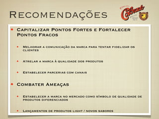 Recomendações
 Capitalizar Pontos Fortes e Fortalecer
 Pontos Fracos

   Melhorar a comunicação da marca para tentar ﬁdelizar os
   clientes


   Atrelar a marca à qualidade dos produtos


   Estabelecer parcerias com canais


 Combater Ameaças

   Estabelecer a marca no mercado como símbolo de qualidade de
   produtos diferenciados


   Lançamentos de produtos light / novos sabores
 