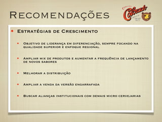 Recomendações
 Estratégias de Crescimento

  Objetivo de liderança em diferenciação, sempre focando na
  qualidade superior e enfoque regional


  Ampliar mix de produtos e aumentar a frequência de lançamento
  de novos sabores


  Melhorar a distribuição

  Ampliar a venda da versão engarrafada


  Buscar alianças institucionais com demais micro cervejarias
 