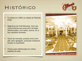 Histórico
Fundada em 1995 na cidade de Ribeirão
Preto


Segmento de Craft Brewing - foco nos
consumidores que procuram cervejas
diferenciadas, com sabor, aroma, cor e
teor alcóolico diversos;


Nicho de mercado: produto único com
alto valor agregado, produção artesanal
focada na qualidade;


Produz para distribuição em vários
estados do país.
 