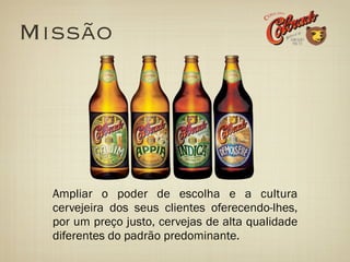 Missão




  Ampliar o poder de escolha e a cultura
  cervejeira dos seus clientes oferecendo-lhes,
  por um preço justo, cervejas de alta qualidade
  diferentes do padrão predominante.
 