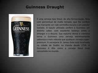 É uma cerveja tipo Stout, de alta fermentação, feita
com percentual de malte torrado, que lhe confere
sua marcante cor rubi-vermelho escura e um paladar
tostado. O lúpulo utilizado confere à Guinness um
distinto sabor, com excelente balanço entre o
amargor e a doçura. Sua espuma densa e cremosa
torna a Guinness uma cerveja extremamente
saborosa e mais robusta que qualquer cerveja super-
premium. A cervejaria St. James Gate está localizada
na cidade de Dublin na Irlanda desde 1759. A
Guinness é dita como a cerveja Stout mais
consumida no mundo.
Guinness Draught
 