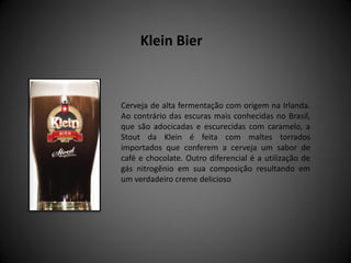 Cerveja de alta fermentação com origem na Irlanda.
Ao contrário das escuras mais conhecidas no Brasil,
que são adocicadas e escurecidas com caramelo, a
Stout da Klein é feita com maltes torrados
importados que conferem a cerveja um sabor de
café e chocolate. Outro diferencial é a utilização de
gás nitrogênio em sua composição resultando em
um verdadeiro creme delicioso
Klein Bier
 