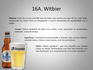 16A. Witbier
História: Estilo de cerveja com 400 anos de idade e que morreu nos anos 50. Foi, mais tarde,
ressuscitada por Pierre Celis em Hoegaarden e cresceu firmemente em popularidade com o
tempo.
Aroma: Dulçor moderado de grãos, leve acidez, ervas, especiarias ou apimentadas,
moderado aroma de laranja.
Aparência: Coloração de amarelo palha a dourado claro, intensa turbidez,
colarinho denso e branco como mousse, com boa persistência.
Sabor: Dulçor agradável , mel e/ou baunilha com frutado
cítrico de laranja. Refrescância com final bem definido com
uma finalização seca, frequentemente com acidez agradável.
 