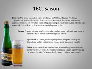 16C. Saison
História: Um estilo sazonal de verão produzido na Valônia, Bélgica. Produzido
originalmente ao final da estação fresca para que perdurasse durante os meses mais
quentes. Tinha que ser robusta o suficiente para durar por quarto meses, mas não tão forte
a ponto de deixar de ser refrescante e apropriada para o verão.
Aroma: Frutado intenso, lúpulo moderado, condimentado e alcoólico de baixo a
nenhum, frutas cítricas como laranjas ou limões.
Aparência: A coloração alaranjado pálido, mas pode variar para
dourado ou âmbar. Colarinho de branco a marfim, denso e muito
persistente
Sabor: frutados cítrico e condimentos, sustentados por um delicado
caráter maltoso, baixa a moderada presença de álcool, lúpulo varia de
baixo a moderado, Carbonatação alta, corpo varia de leve a médio.
 