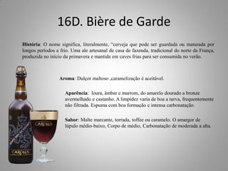 16D. Bière de Garde
História: O nome significa, literalmente, “cerveja que pode ser guardada ou maturada por
longos períodos a frio. Uma ale artesanal de casa de fazenda, tradicional do norte da França,
produzida no início da primavera e mantida em caves frias para ser consumida no verão.
Aroma: Dulçor maltoso ,caramelização é aceitável.
Aparência: loura, âmbar e marrom, do amarelo dourado a bronze
avermelhado e castanho. A limpidez varia de boa a turva, frequentemente
não filtrada. Espuma com boa formação e intensa carbonatação.
Sabor: Malte marcante, torrada, toffee ou caramelo. O amargor de
lúpulo médio-baixo, Corpo de médio, Carbonatação de moderada a alta.
 