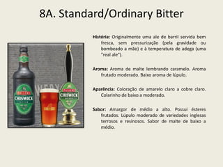 8A. Standard/Ordinary Bitter
História: Originalmente uma ale de barril servida bem
fresca, sem pressurização (pela gravidade ou
bombeado a mão) e à temperatura de adega (uma
"real ale").
Aroma: Aroma de malte lembrando caramelo. Aroma
frutado moderado. Baixo aroma de lúpulo.
Aparência: Coloração de amarelo claro a cobre claro.
Colarinho de baixo a moderado.
Sabor: Amargor de médio a alto. Possui ésteres
frutados. Lúpulo moderado de variedades inglesas
terrosos e resinosos. Sabor de malte de baixo a
médio.
 