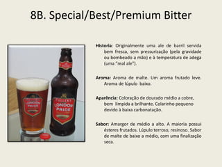 8B. Special/Best/Premium Bitter
Historia: Originalmente uma ale de barril servida
bem fresca, sem pressurização (pela gravidade
ou bombeado a mão) e à temperatura de adega
(uma "real ale").
Aroma: Aroma de malte. Um aroma frutado leve.
Aroma de lúpulo baixo.
Aparência: Coloração de dourado médio a cobre,
bem límpida a brilhante. Colarinho pequeno
devido à baixa carbonatação.
Sabor: Amargor de médio a alto. A maioria possui
ésteres frutados. Lúpulo terroso, resinoso. Sabor
de malte de baixo a médio, com uma finalização
seca.
 
