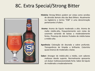 8C. Extra Special/Strong Bitter
História: Strong Bitters podem ser vistas como versões
de densida demais alta das Best Bitters. Atualmente
na Inglaterra o termo “ESB” é uma denominação
pertencente à Fullers.
Aroma: Aroma de lúpulo moderado a alto. Aroma de
malte médio-alto, frequentemente com notas de
caramelo variando de baixas a moderadamente
fortes. Presença de ésteres frutados de médio-baixa
a médio-alta.
Aparência: Coloração de dourada a cobre profundo.
Transparência de límpida a brilhante. Colarinho
quase branco de moderado a baixo.
Sabor: Amargor de médio-alto a médio, com sabores
maltosos dando suporte. Normalmente apresenta
um dulçor maltosocaramelado forte. Sabor de lúpulo
de moderado a moderadamente
 