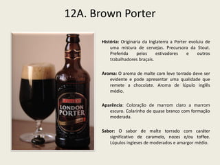 12A. Brown Porter
História: Originaria da Inglaterra a Porter evoluiu de
uma mistura de cervejas. Precursora da Stout.
Preferida pelos estivadores e outros
trabalhadores braçais.
Aroma: O aroma de malte com leve torrado deve ser
evidente e pode apresentar uma qualidade que
remete a chocolate. Aroma de lúpulo inglês
médio.
Aparência: Coloração de marrom claro a marrom
escuro. Colarinho de quase branco com formação
moderada.
Sabor: O sabor de malte torrado com caráter
significativo de caramelo, nozes e/ou toffee.
Lúpulos ingleses de moderados e amargor médio.
 