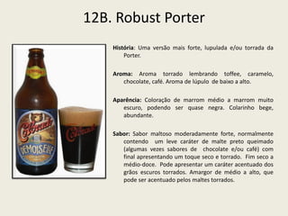 12B. Robust Porter
História: Uma versão mais forte, lupulada e/ou torrada da
Porter.
Aroma: Aroma torrado lembrando toffee, caramelo,
chocolate, café. Aroma de lúpulo de baixo a alto.
Aparência: Coloração de marrom médio a marrom muito
escuro, podendo ser quase negra. Colarinho bege,
abundante.
Sabor: Sabor maltoso moderadamente forte, normalmente
contendo um leve caráter de malte preto queimado
(algumas vezes sabores de chocolate e/ou café) com
final apresentando um toque seco e torrado. Fim seco a
médio-doce. Pode apresentar um caráter acentuado dos
grãos escuros torrados. Amargor de médio a alto, que
pode ser acentuado pelos maltes torrados.
 