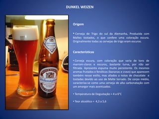 DUNKEL WEIZEN
Origem
• Cerveja de Trigo do sul da Alemanha, Produzida com
Maltes tostados, o que confere uma coloração escura.
Originalmente todas as cervejas de trigo eram escuras.
Características
• Cerveja escura, com coloração que varia de tons de
marrom-claros e escuros, bastante turva, por não ser
filtrada. Apresenta espuma muito persistente. Os mesmos
aromas frutados e fenólicos (bananas e cravo) que aparecem
também nesse estilo, mas aliados a notas de chocolate e
tostadas devido ao uso de Malte torrado. De corpo médio,
caracteriza-se como uma cerveja de alta carbonatação com
um amargor mais acentuados.
• Temperatura de Degustação = 4 a 6°C
• Teor alcoólico = 4,3 a 5,6
 