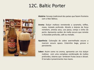 12C. Baltic Porter
História: Cerveja tradicional dos países que fazem fronteira
com o Mar Báltico.
Aroma: Dulçor maltoso remetendo a caramelo, toffee,
nozes, tostado profundo. Alcoóis e ésteres de força
remetem, ameixa seca, uva passa, cereja e vinho do
porto. Apresenta caráter de malte escuro que remete
a chocolate profundo, café ou melado.
Aparência: Coloração de cobre avermelhado escuro a
marrom escuro opaco. Colarinho bege, grosso e
persistente.
Sabor: Assim como no aroma, apresenta um rico dulçor
maltoso com uma complexa combinação de maltes
profundos, ésteres que lembram frutas secas e álcool.
O torrado é proeminente mas macio.
 