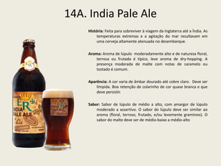 14A. India Pale Ale
História: Feita para sobreviver à viagem da Inglaterra até a Índia. As
temperaturas extremas e a agitação do mar resultavam em
uma cerveja altamente atenuada no desembarque.
Aroma: Aroma de lúpulo moderadamente alto e de natureza floral,
terrosa ou frutada é típico, leve aroma de dry-hopping. A
presença moderada de malte com notas de caramelo ou
tostado é comum.
Aparência: A cor varia de âmbar dourado até cobre claro. Deve ser
límpida. Boa retenção de colarinho de cor quase branca e que
deve persistir.
Sabor: Sabor de lúpulo de médio a alto, com amargor de lúpulo
moderado a assertivo. O sabor do lúpulo deve ser similar ao
aroma (floral, terroso, frutado, e/ou levemente gramíneo). O
sabor do malte deve ser de médio-baixo a médio-alto
 