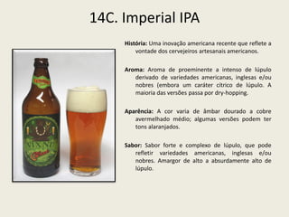 14C. Imperial IPA
História: Uma inovação americana recente que reflete a
vontade dos cervejeiros artesanais americanos.
Aroma: Aroma de proeminente a intenso de lúpulo
derivado de variedades americanas, inglesas e/ou
nobres (embora um caráter cítrico de lúpulo. A
maioria das versões passa por dry-hopping.
Aparência: A cor varia de âmbar dourado a cobre
avermelhado médio; algumas versões podem ter
tons alaranjados.
Sabor: Sabor forte e complexo de lúpulo, que pode
refletir variedades americanas, inglesas e/ou
nobres. Amargor de alto a absurdamente alto de
lúpulo.
 