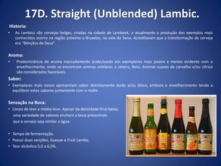17D. Straight (Unblended) Lambic.
Historia:
• As Lambics são cervejas belgas, criadas na cidade de Lembeek, e atualmente a produção dos exemplos mais
conhecidos ocorre na região próxima a Bruxelas, no vale do Sena. Acreditavam que a transformação da cerveja
era “Bênçãos de Deus”.
Aroma:
• Predominância de aroma marcadamente ácido/azedo em exemplares mais jovens e menos evidente com o
envelhecimento, onde se encontram aromas similares a celeiro, feno. Aromas suaves de carvalho e/ou cítrico
são considerados favoráveis.
Sabor:
• Exemplares mais novos apresentam sabor distintamente ácido e/ou lático, embora o envelhecimento tenda a
equilibrar estes sabores juntamente com o malte.
Sensação na Boca:
• Corpo de leve a médio-leve. Apesar da densidade final baixa,
uma variedade de sabores enchem a boca prevenindo
que a cerveja seja similar a água.
• Tempo de fermentação.
• Possui duas varições, Gueuze e Fruit Lambic.
• Teor alcóolico:5,0 a 6,5%.
 